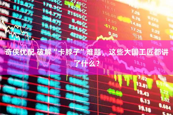 奇侠优配 破解“卡脖子”难题，这些大国工匠都讲了什么？