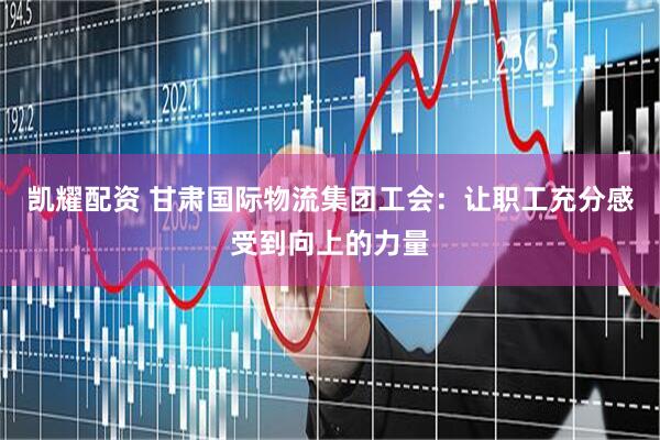 凯耀配资 甘肃国际物流集团工会：让职工充分感受到向上的力量