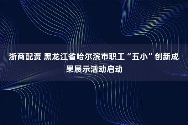 浙商配资 黑龙江省哈尔滨市职工“五小”创新成果展示活动启动
