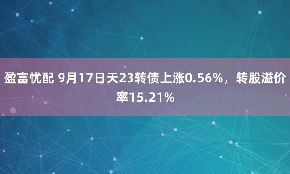 盈富忧配 9月17日天23转债上涨0.56%，转股溢价率15.21%