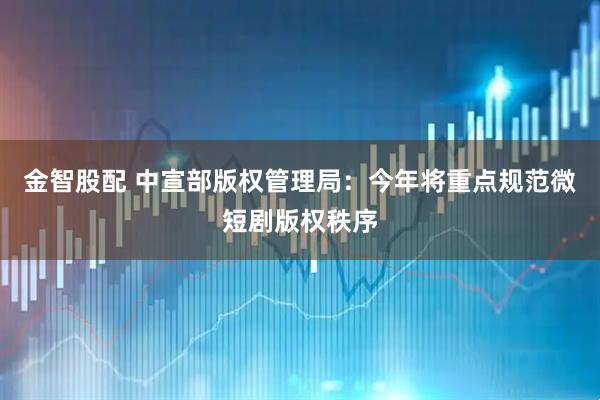 金智股配 中宣部版权管理局：今年将重点规范微短剧版权秩序
