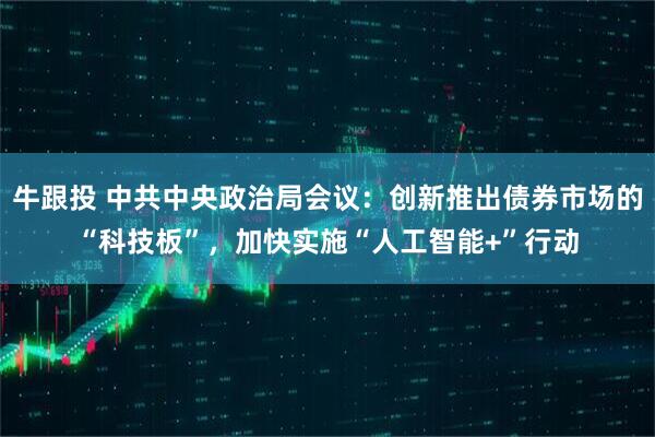 牛跟投 中共中央政治局会议：创新推出债券市场的“科技板”，加快实施“人工智能+”行动