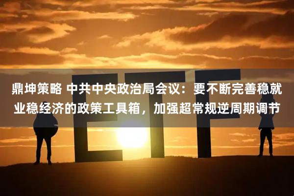 鼎坤策略 中共中央政治局会议：要不断完善稳就业稳经济的政策工具箱，加强超常规逆周期调节