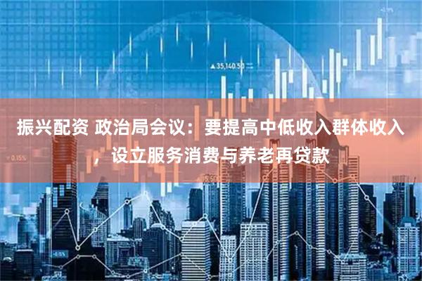 振兴配资 政治局会议：要提高中低收入群体收入，设立服务消费与养老再贷款