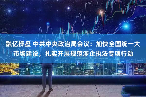 融亿操盘 中共中央政治局会议：加快全国统一大市场建设，扎实开展规范涉企执法专项行动