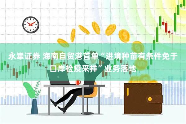 永崋证券 海南自贸港首单“进境种苗有条件免于口岸检疫采样”业务落地