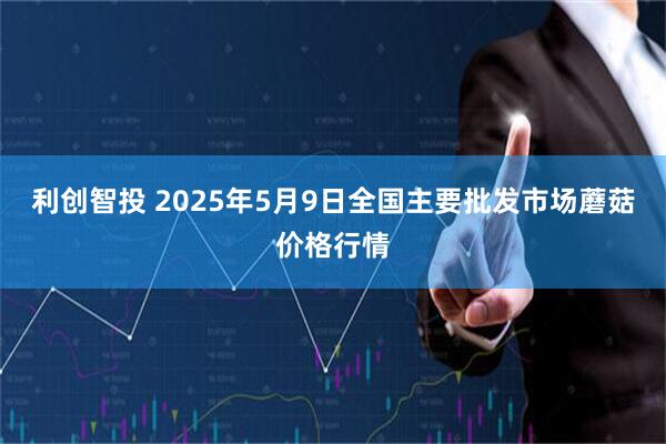 利创智投 2025年5月9日全国主要批发市场蘑菇价格行情
