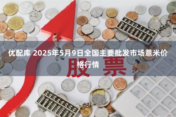 优配库 2025年5月9日全国主要批发市场薏米价格行情