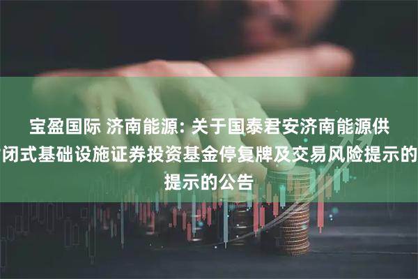 宝盈国际 济南能源: 关于国泰君安济南能源供热封闭式基础设施证券投资基金停复牌及交易风险提示的公告