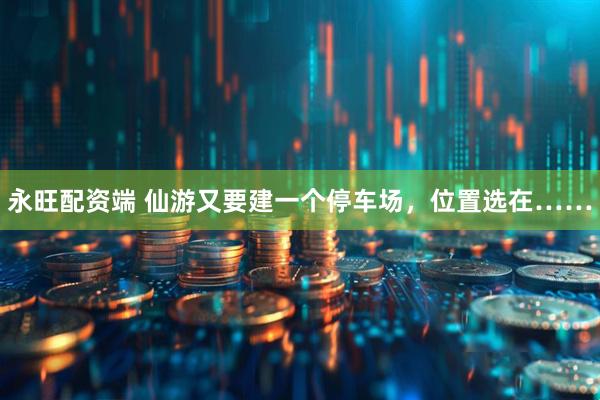 永旺配资端 仙游又要建一个停车场，位置选在……