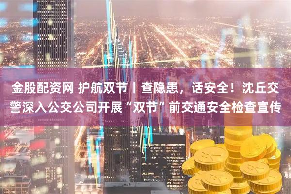 金股配资网 护航双节丨查隐患，话安全！沈丘交警深入公交公司开展“双节”前交通安全检查宣传