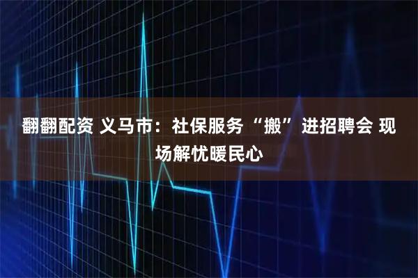 翻翻配资 义马市：社保服务 “搬” 进招聘会 现场解忧暖民心