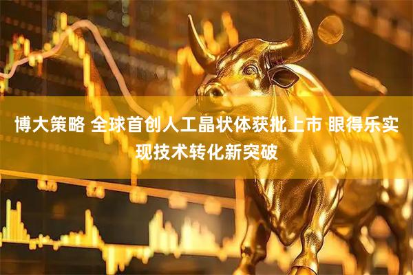 博大策略 全球首创人工晶状体获批上市 眼得乐实现技术转化新突破