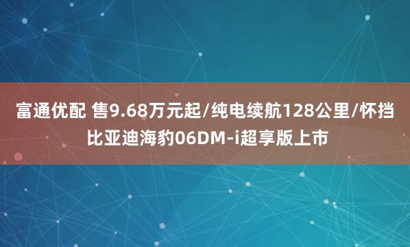 富通优配 售9.68万元起/纯电续航128公里/怀挡 比亚迪海豹06DM-i超享版上市