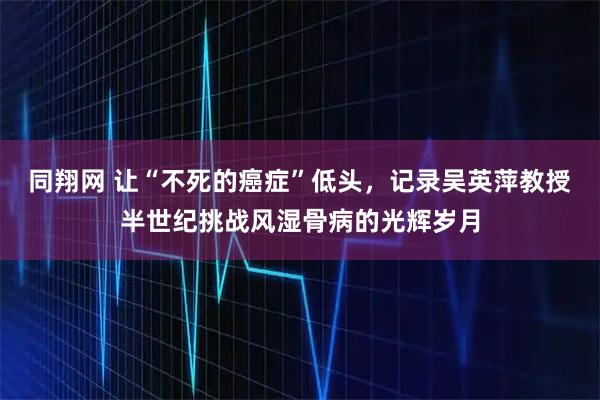 同翔网 让“不死的癌症”低头,记录吴英萍教授半世纪挑战风湿骨病的光辉岁月
