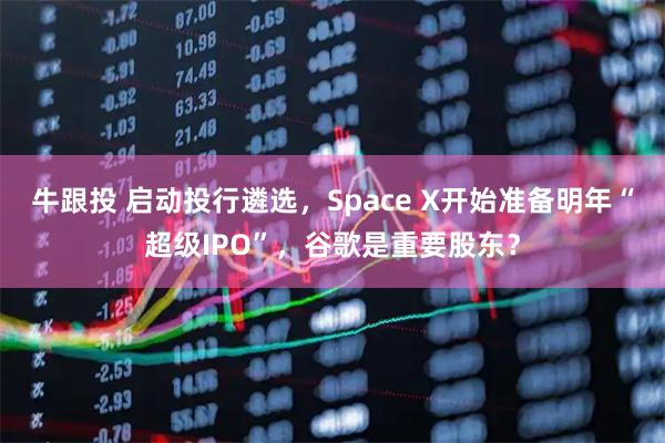 牛跟投 启动投行遴选，Space X开始准备明年“超级IPO”，谷歌是重要股东？
