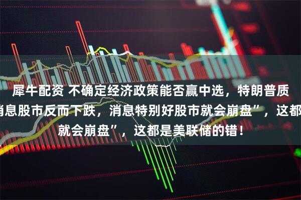 犀牛配资 不确定经济政策能否赢中选，特朗普质疑“现在有好消息股市反而下跌，消息特别好股市就会崩盘”，这都是美联储的错！