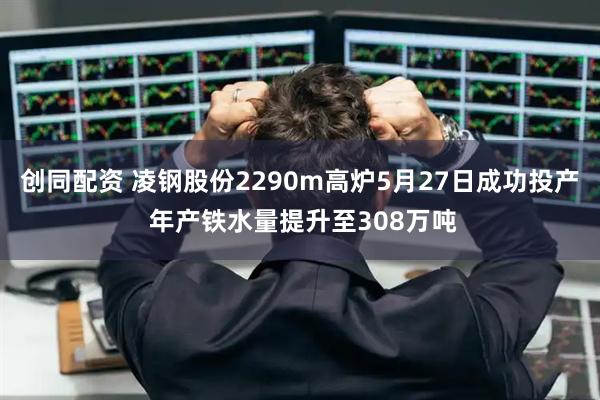 创同配资 凌钢股份2290m高炉5月27日成功投产 年产铁水量提升至308万吨