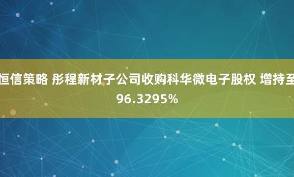恒信策略 彤程新材子公司收购科华微电子股权 增持至96.3295%