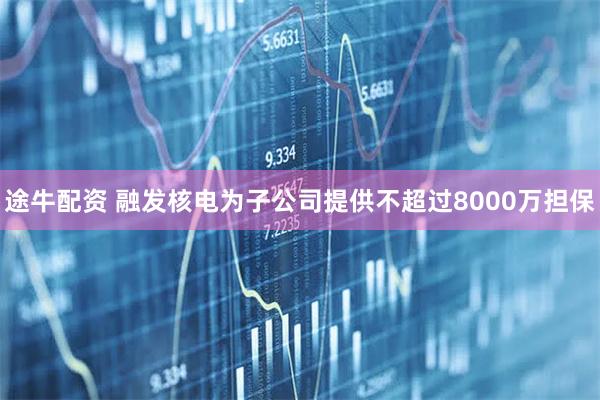 途牛配资 融发核电为子公司提供不超过8000万担保