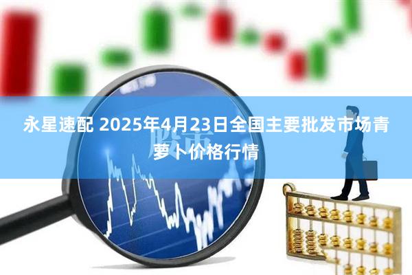 永星速配 2025年4月23日全国主要批发市场青萝卜价格行情