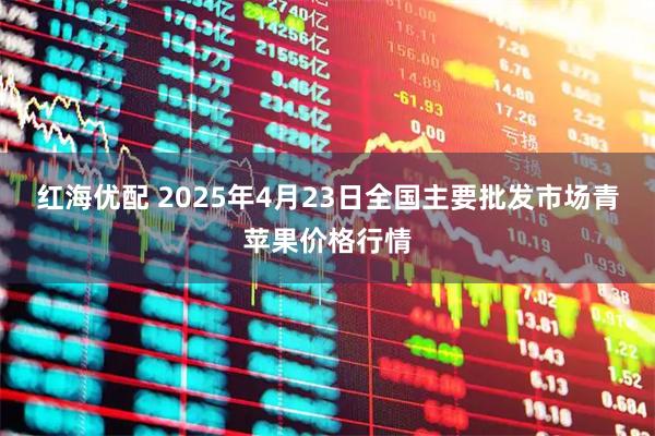 红海优配 2025年4月23日全国主要批发市场青苹果价格行情
