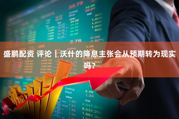 盛鹏配资 评论｜沃什的降息主张会从预期转为现实吗？