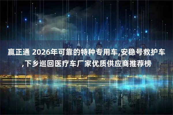 赢正通 2026年可靠的特种专用车,安稳号救护车,下乡巡回医疗车厂家优质供应商推荐榜