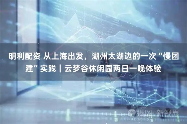 明利配资 从上海出发，湖州太湖边的一次“慢团建”实践｜云梦谷休闲园两日一晚体验