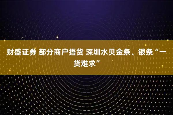 财盛证券 部分商户捂货 深圳水贝金条、银条“一货难求”