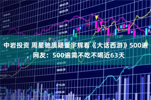 中岩投资 周星驰质疑董宇辉看《大话西游》500遍,网友:500遍需不吃不喝近63天